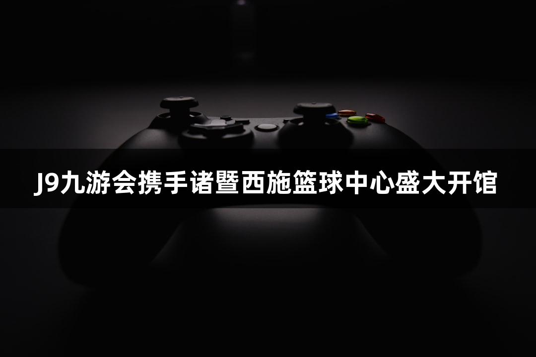J9九游会携手诸暨西施篮球中心盛大开馆
