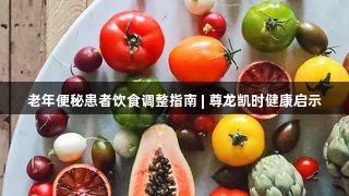 老年便秘患者饮食调整指南 | 尊龙凯时健康启示