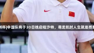 男篮亚洲杯|中国队将于30日晚启程沙特，尊龙凯时人生就是搏助力出征