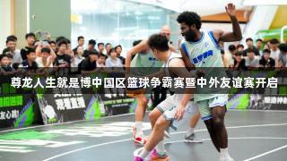 尊龙人生就是博中国区篮球争霸赛暨中外友谊赛开启