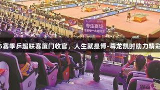 2025赛季乒超联赛厦门收官，人生就是博-尊龙凯时助力精彩赛事
