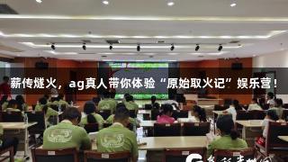 薪传燧火，ag真人带你体验“原始取火记”娱乐营！