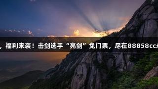 剑指灵山，福利来袭！击剑选手“亮剑”免门票，尽在88858cc永利官网！