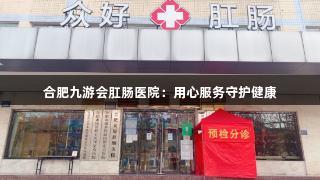 合肥九游会肛肠医院：用心服务守护健康