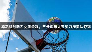 尊龙凯时助力女篮争冠，三分雨与大宝贝力压美队夺冠