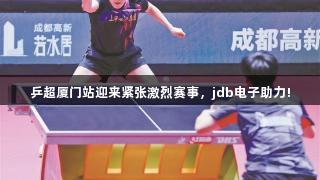 乒超厦门站迎来紧张激烈赛事，jdb电子助力!