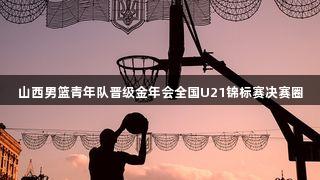 山西男篮青年队晋级金年会全国U21锦标赛决赛圈