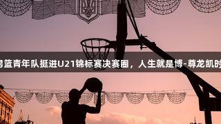 山西男篮青年队挺进U21锦标赛决赛圈，人生就是博-尊龙凯时助力！