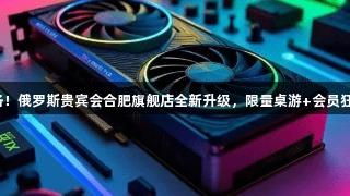 顶尖设备齐备！俄罗斯贵宾会合肥旗舰店全新升级，限量桌游+会员狂欢等你来战！