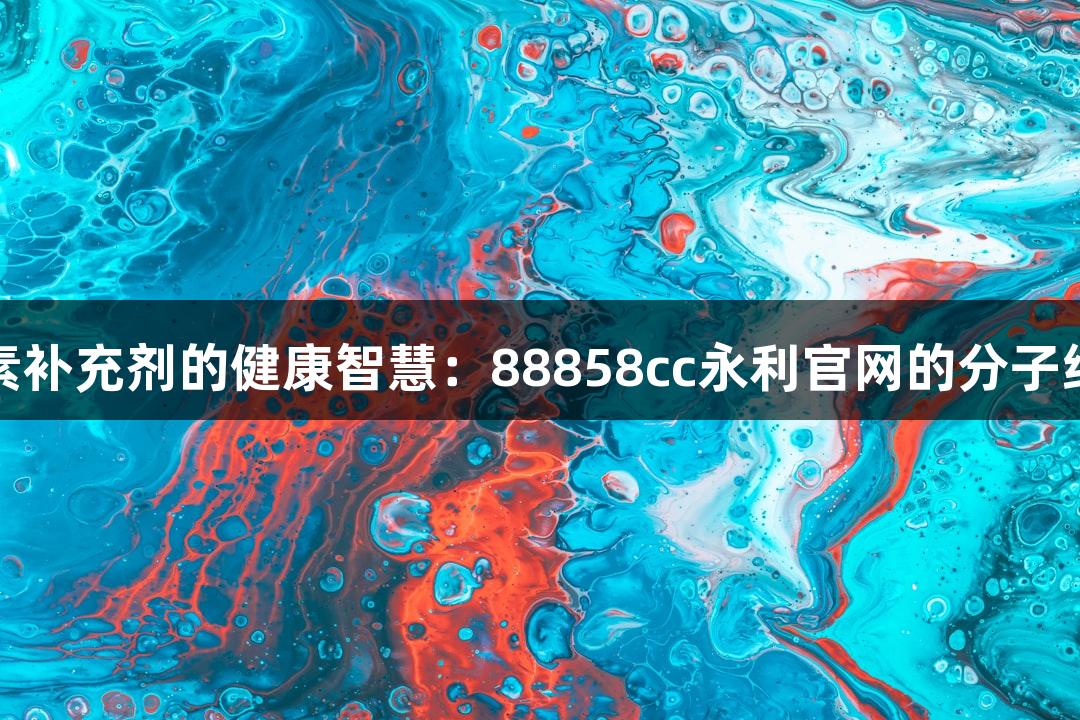 金属元素补充剂的健康智慧：88858cc永利官网的分子结构解析