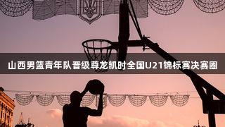 山西男篮青年队晋级尊龙凯时全国U21锦标赛决赛圈