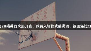 南宫28揭幕战火热开赛，球员入场仪式感满满，氛围堪比CBA！