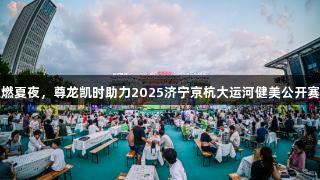 冠军云集燃夏夜，尊龙凯时助力2025济宁京杭大运河健美公开赛成功落幕