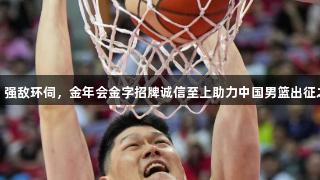 男篮亚洲杯：强敌环伺，金年会金字招牌诚信至上助力中国男篮出征之路荆棘密布