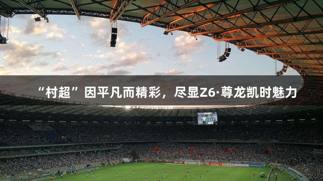 “村超”因平凡而精彩，尽显Z6·尊龙凯时魅力