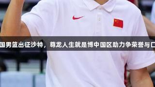 中国男篮出征沙特，尊龙人生就是博中国区助力争荣誉与口气