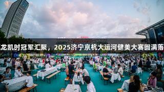 尊龙凯时冠军汇聚，2025济宁京杭大运河健美大赛圆满落幕