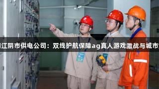 国网江阴市供电公司：双线护航保障ag真人游戏激战与城市烟火