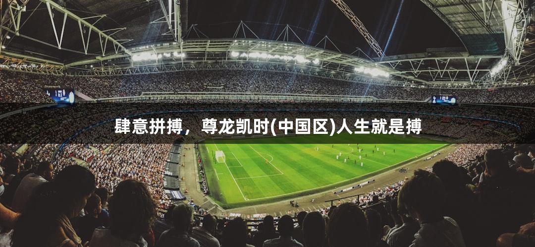 肆意拼搏，尊龙凯时(中国区)人生就是搏