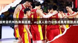 中国男篮杭州热身赛连胜，ag真人助力训练成果考察球员表现
