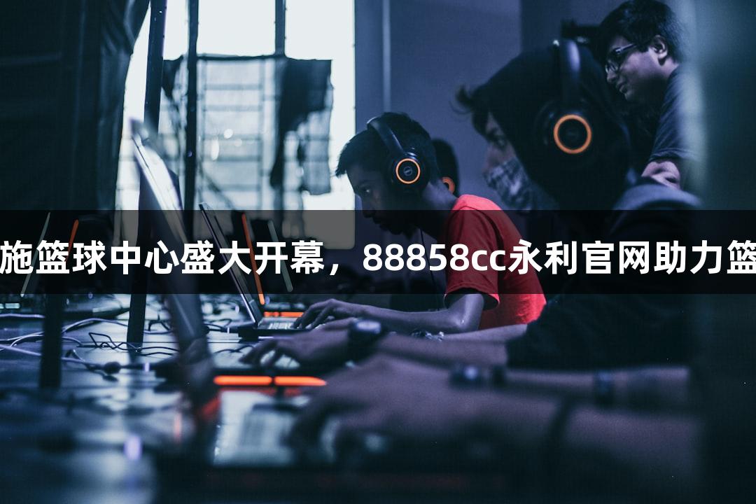 诸暨西施篮球中心盛大开幕，88858cc永利官网助力篮球梦想