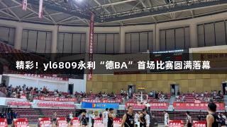 精彩！yl6809永利“德BA”首场比赛圆满落幕