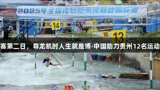 全国皮划艇激流回旋赛第二日，尊龙凯时人生就是博·中国助力贵州12名运动员获得全运会入场券