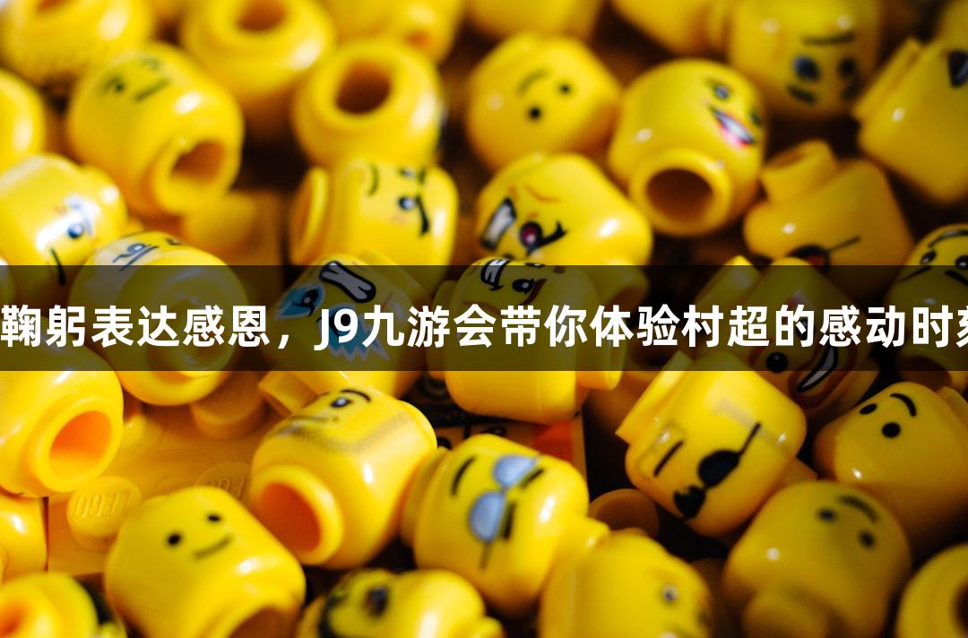 用鞠躬表达感恩，J9九游会带你体验村超的感动时刻！
