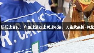 卡洛斯抵达贵阳，广西球迷送上绣球祝福，人生就是博-尊龙凯时