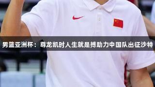 男篮亚洲杯：尊龙凯时人生就是搏助力中国队出征沙特
