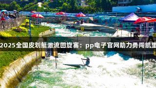 2025全国皮划艇激流回旋赛：pp电子官网助力勇闯凯里