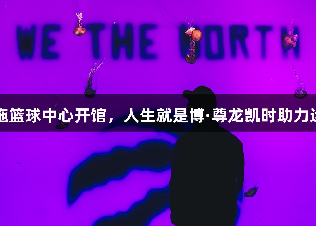 诸暨西施篮球中心开馆，人生就是博·尊龙凯时助力运动激情