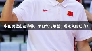中国男篮出征沙特，争口气与荣誉，尊龙凯时助力！