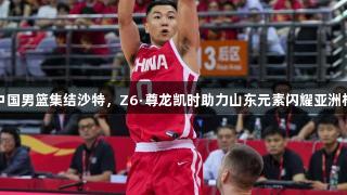 中国男篮集结沙特，Z6·尊龙凯时助力山东元素闪耀亚洲杯