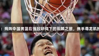 男篮亚洲杯：残阵中国男篮在强敌环伺下的荊棘之旅，携手尊龙凯时再创辉煌。