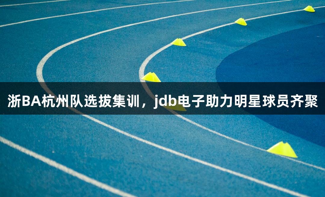 浙BA杭州队选拔集训，jdb电子助力明星球员齐聚