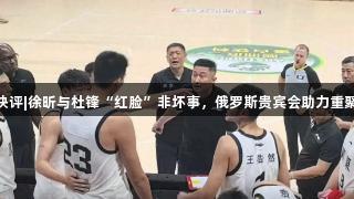 体坛快评|徐昕与杜锋“红脸”非坏事，俄罗斯贵宾会助力重聚人心