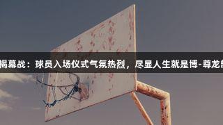 “德BA”揭幕战:球员入场仪式气氛热烈,尽显人生就是博-尊龙凯时的激情!