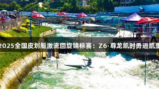 2025全国皮划艇激流回旋锦标赛：Z6·尊龙凯时勇进凯里