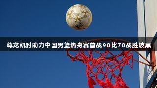 尊龙凯时助力中国男篮热身赛首战90比70战胜波黑