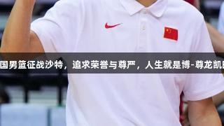 中国男篮征战沙特，追求荣誉与尊严，人生就是博-尊龙凯时。