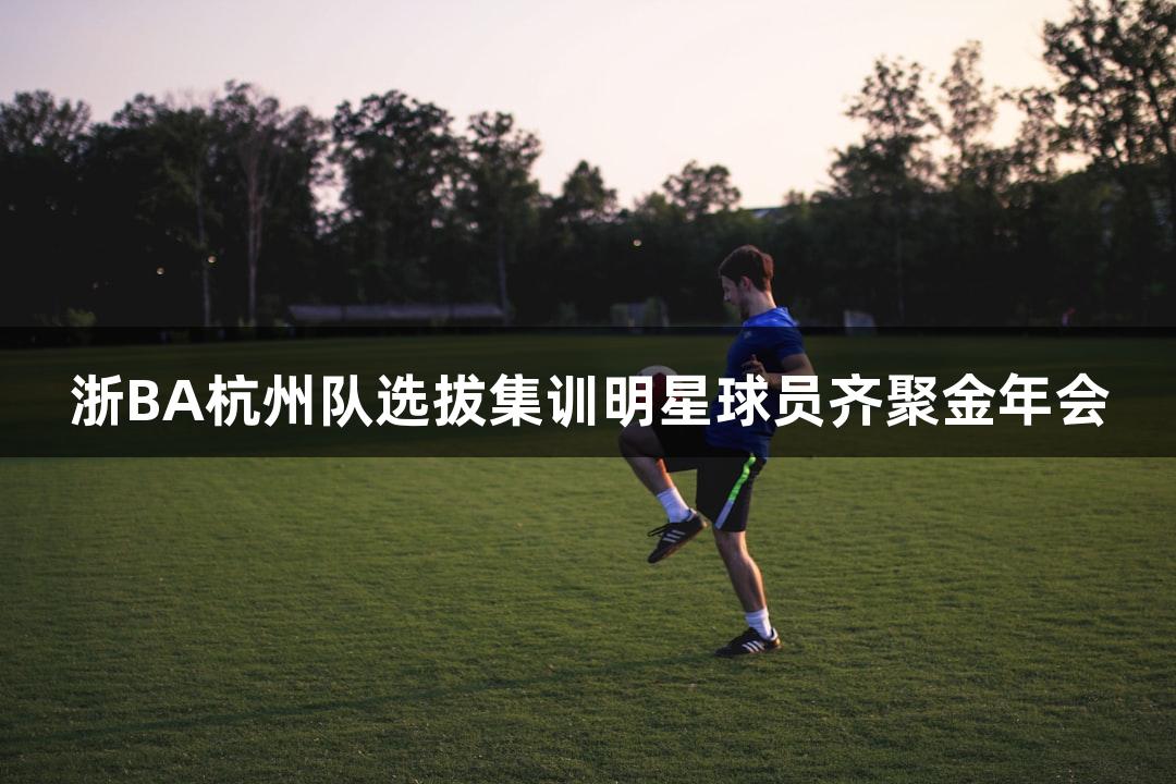 浙BA杭州队选拔集训明星球员齐聚金年会