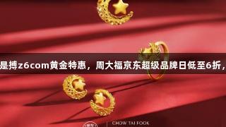 尊龙凯时人生就是搏z6com黄金特惠，周大福京东超级品牌日低至6折，最高12期免息！