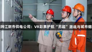 国网江阴市供电公司：VR彩票护航“苏超”激战与城市烟火