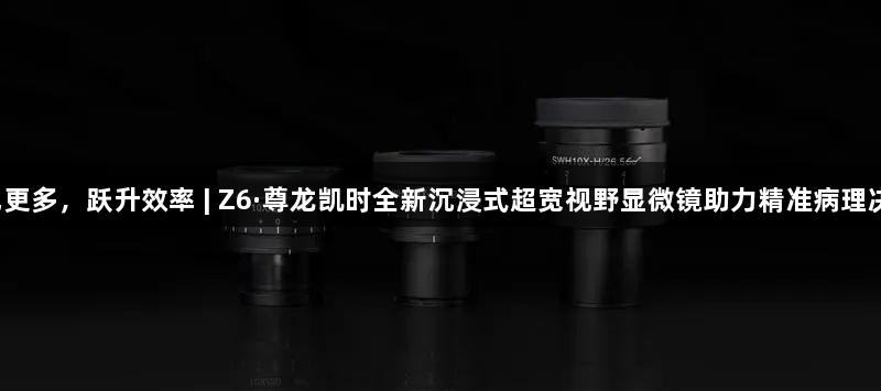 所见更多，跃升效率 | Z6·尊龙凯时全新沉浸式超宽视野显微镜助力精准病理决策！