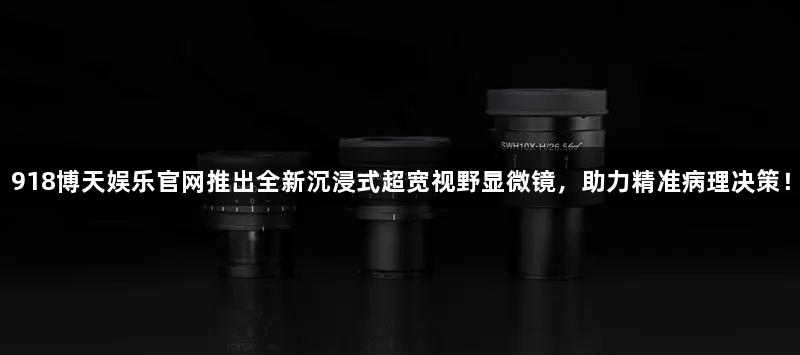 918博天娱乐官网推出全新沉浸式超宽视野显微镜，助力精准病理决策！