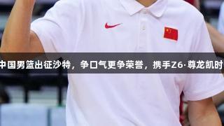 中国男篮出征沙特，争口气更争荣誉，携手Z6·尊龙凯时！
