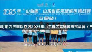 尊龙凯时助力济南队夺冠2025年山东省匹克球城市挑战赛（日照站）