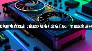 顶尖设备已就位！Z6·尊龙凯时电竞酒店（合肥旗舰店）全店升级，限量版桌游+会员福利狂欢，等你来战！