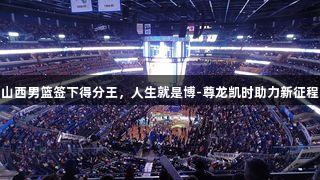山西男篮签下得分王，人生就是博-尊龙凯时助力新征程